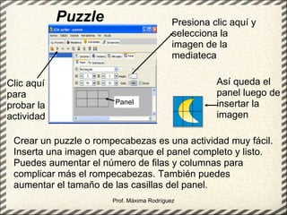 Puzzle Prof. Máxima Rodríguez Crear un puzzle o rompecabezas es una actividad muy fácil. Inserta una imagen que abarque el panel completo y listo. Puedes aumentar el número de filas y columnas para complicar más el rompecabezas. También puedes aumentar el tamaño de las casillas del panel. Presiona clic aquí y selecciona la imagen de la mediateca Así queda el panel luego de insertar la imagen Panel Clic aquí para probar la actividad 