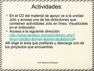 Actividades: En el CD del material de apoyo ve a la unidad Jclic y accesa una de las direcciones que contienen actividades Jclic en línea. Visualízalas en el ordenador. Accesa a la siguiente dirección:  http://www.terrasur.com/jclic/library.php?linux=jclic&q=&nivel=&area=tec&idioma = Allí elige el área que prefieras y descarga uno de los proyectos que encuentres. Prof. Máxima Rodríguez 