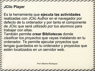 JClic Player   Es la herramienta que  ejecuta   las actividades  realizadas con JClic Author en el navegador por defecto de tu ordenador y por tanto el componente de JClic que será  utilizado por tus alumnos  para trabajar con ellas.  También permite  crear Bibliotecas  donde  clasificar los proyectos  que vayas instalando en tu ordenador. Te permite ejecutar proyectos que tengas guardados en tu ordenador y proyectos que estén localizados en un servidor web. Prof. Máxima Rodríguez 