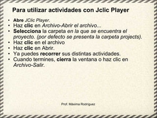 Para utilizar actividades con Jclic Player Abre   JClic Player .  Haz  clic  en  Archivo-Abrir el archivo ...  Selecciona  la carpeta  en la que se encuentra el proyecto. (por defecto se presenta la carpeta projects). Haz  clic  en el archivo  Haz  clic  en Abrir.  Ya puedes  recorrer  sus distintas actividades.  Cuando termines,  cierra  la ventana o haz clic en  Archivo-Salir.   Prof. Máxima Rodríguez 