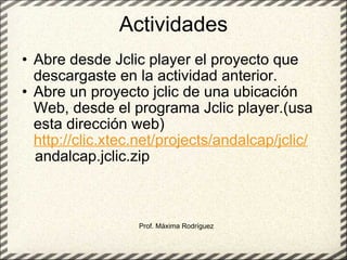 Actividades Abre desde Jclic player el proyecto que descargaste en la actividad anterior. Abre un proyecto jclic de una ubicación Web, desde el programa Jclic player.(usa esta dirección web)  http://clic.xtec.net/projects/andalcap/jclic/      andalcap.jclic.zip   Prof. Máxima Rodríguez 