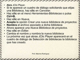 Abre  JClic Player.  Si te aparece un cuadro de diálogo solicitando que elijas una Biblioteca, haz  clic  en  Cancelar .  Haz  clic  en el  menú Herramientas-Bibliotecas  o pulsa  Ctrl+B.   Haz  clic  en  Nueva .  Acepta  la opción  Crear una nueva biblioteca de proyectos.   Nombra  el archivo asociado a dicha biblioteca  Ahora aparece una  Nueva Biblioteca de proyectos .  Haz  clic  en  Editar .  Cambia el nombre y nombra la nueva biblioteca  La próxima vez que abras JClic Player aparecerá en el cuadro de diálogo de Selección de bibliotecas la biblioteca  que has creado.   Prof. Máxima Rodríguez 