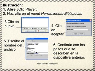 Prof. Máxima Rodríguez Ilustración: 1. Abre  JClic Player.  2. Haz  clic  en el  menú Herramientas-Bibliotecas   3.Clic en nueva 4. Clic en aceptar 5. Escribe el nombre del archivo 6. Continúa con los pasos que se describen en la diapositiva anterior. 