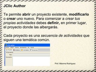 Prof. Máxima Rodríguez JClic Author   Te permite  abrir  un proyecto existente,  modificarlo  o  crear  uno nuevo. Para comenzar a  crear tus   propias actividades  debes  definir,  en primer lugar, el proyecto donde las albergarás.  Cada proyecto es una  secuencia de actividades  que siguen una temática común.   