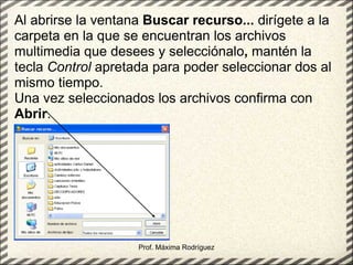 Prof. Máxima Rodríguez Al abrirse la ventana  Buscar recurso...  dirígete a la carpeta en la que se encuentran los archivos multimedia que desees y selecciónalo ,  mantén la tecla  Control  apretada para poder seleccionar dos al mismo tiempo. Una vez seleccionados los archivos confirma con  Abrir .  