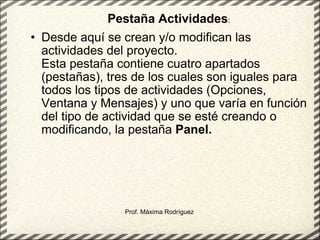 Desde aquí se crean y/o modifican las actividades del proyecto. Esta pestaña contiene cuatro apartados (pestañas), tres de los cuales son iguales para todos los tipos de actividades (Opciones, Ventana y Mensajes) y uno que varía en función del tipo de actividad que se esté creando o modificando, la pestaña  Panel.   Prof. Máxima Rodríguez Pestaña Actividades : 