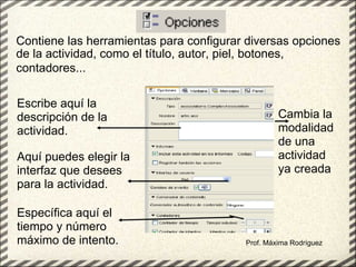 Contiene las herramientas para configurar diversas opciones de la actividad, como el título, autor, piel, botones, contadores...   Prof. Máxima Rodríguez Escribe aquí la descripción de la actividad. Aquí puedes elegir la interfaz que desees para la actividad. Específica aquí el tiempo y número máximo de intento. Cambia la modalidad de una actividad ya creada   