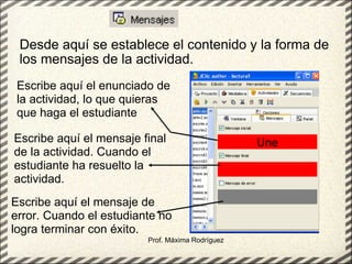 Desde aquí se establece el contenido y la forma de los mensajes de la actividad.  Prof. Máxima Rodríguez Escribe aquí el enunciado de la actividad, lo que quieras que haga el estudiante Escribe aquí el mensaje final de la actividad. Cuando el estudiante ha resuelto la actividad. Escribe aquí el mensaje de error. Cuando el estudiante no logra terminar con éxito. 