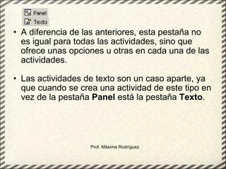 A diferencia de las anteriores, esta pestaña no es igual para todas las actividades, sino que ofrece unas opciones u otras en cada una de las actividades. Las actividades de texto son un caso aparte, ya que cuando se crea una actividad de este tipo en vez de la pestaña  Panel  está la pestaña  Texto .  Prof. Máxima Rodríguez 