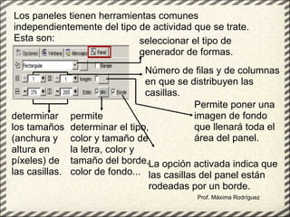 Prof. Máxima Rodríguez Los paneles tienen herramientas comunes independientemente del tipo de actividad que se trate. Esta son: seleccionar el tipo de generador de formas.   Número de filas y de columnas en que se distribuyen las casillas.  determinar los tamaños (anchura y altura en píxeles) de las casillas.   Permite poner una imagen de fondo que llenará toda el área del panel.  permite determinar el tipo, color y tamaño de la letra, color y tamaño del borde, color de fondo... La opción activada indica que las casillas del panel están rodeadas por un borde.   