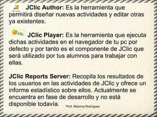 Prof. Máxima Rodríguez            JClic Author:  Es la herramienta que permitirá diseñar nuevas actividades y editar otras ya existentes.                  JClic Player:  Es la herramienta que ejecuta dichas actividades en el navegador de tu pc por defecto y por tanto es el componente de JClic que será utilizado por tus alumnos para trabajar con ellas.   JClic Reports Server:  Recopila los resultados de los usuarios en las actividades de JClic y ofrece un informe estadístico sobre ellos. Actualmente se encuentra en fase de desarrollo y no está disponible todavía.  