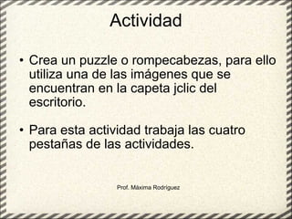 Actividad Crea un puzzle o rompecabezas, para ello utiliza una de las imágenes que se encuentran en la capeta jclic del escritorio. Para esta actividad trabaja las cuatro pestañas de las actividades. Prof. Máxima Rodríguez 