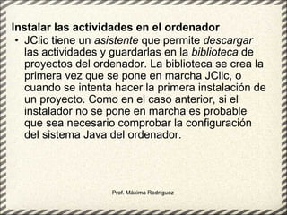 Instalar las actividades en el ordenador   JClic tiene un  asistente  que permite  descargar  las actividades y guardarlas en la  biblioteca  de proyectos del ordenador. La biblioteca se crea la primera vez que se pone en marcha JClic, o cuando se intenta hacer la primera instalación de un proyecto. Como en el caso anterior, si el instalador no se pone en marcha es probable que sea necesario comprobar la configuración del sistema Java del ordenador. Prof. Máxima Rodríguez 