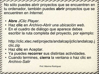 No sólo puedes abrir proyectos que se encuentren en tu ordenador, también puedes  abrir  proyectos que se encuentren en  Internet .  Abre   JClic Player .  Haz  clic  en  Archivo-Abrir una ubicación web .  En el cuadro de diálogo que aparece debes escribir la ruta completa del proyecto, por ejemplo:  http://clic.xtec.net/projects/andalcap/jclic/andalcap.jclic.zip Haz  clic  en Aceptar .   Ya puedes  recorrer  sus distintas actividades.  Cuando termines,  cierra  la ventana o haz clic en  Archivo-Salir   Prof. Máxima Rodríguez 