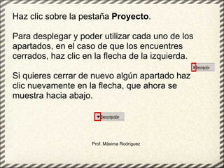 Prof. Máxima Rodríguez Haz clic sobre la pestaña  Proyecto .  Para desplegar y poder utilizar cada uno de los apartados, en el caso de que los encuentres cerrados, haz clic en la flecha de la izquierda. Si quieres cerrar de nuevo algún apartado haz clic nuevamente en la flecha, que ahora se muestra hacia abajo. 
