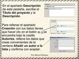Prof. Máxima Rodríguez En el apartado  Descripción  de esta pestaña, escribe el  Título del proyecto  y la  Descripción .   Para rellenar el apartado  Creación  con tus datos tienes que hacer clic en el botón que se encuentra bajo la casilla  Autor/es , rellena los datos que creas convenientes de la ventana  Añadir un autor a la lista  y confirma con aceptar. 