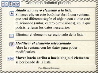 Prof. Máxima Rodríguez Mover hacia arriba o hacia abajo el elemento  seleccionado de la lista. Modificar el elemento seleccionado.   Abre la ventana con los datos para poder modificarlos. Eliminar el elemento seleccionado de la lista Añadir un nuevo elemento a la lista .  Si haces clic en este botón se abrirá una ventana, que será diferente según el objeto con el que esté relacionado (autor, centro o revisiones), en la que podrás rellenar los datos necesarios. Con estos botones puedes 