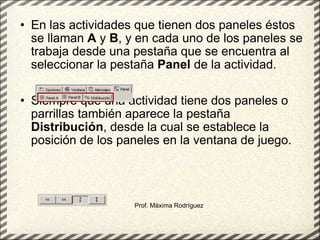 En las actividades que tienen dos paneles éstos se llaman  A  y  B , y en cada uno de los paneles se trabaja desde una pestaña que se encuentra al seleccionar la pestaña  Panel  de la actividad.     Siempre que una actividad tiene dos paneles o parrillas también aparece la pestaña  Distribución , desde la cual se establece la posición de los paneles en la ventana de juego.  Prof. Máxima Rodríguez 