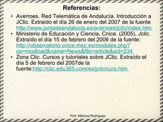 Referencias: Averroes. Red Telemática de Andalucía. Introducción a JClic. Extraído el día 26 de enero del 2007 de la fuente  http://www.juntadeandalucia.es/averroes/jclic/index.htm  Ministerio de Educación y Ciencia, Cnice. (2005).  Jclic.  Extraído el día 15 de febrero del 2006 de la fuente:  http://observatorio.cnice.mec.es/modules.php?op=modload&name=News&file=article&sid=234  Zona Clic. Cursos y tutoriales sobre JClic. Extraído el día 5 de febrero del 2007de la fuente: http://clic.edu365.com/es/jclic/curs.htm  Prof. Máxima Rodríguez 