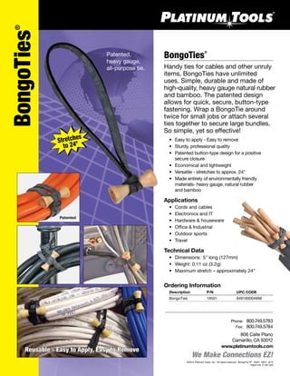 We Make Connections EZ!
BongoTies®
Handy ties for cables and other unruly
items, BongoTies have unlimited
uses. Simple, durable and made of
high-quality, heavy gauge natural rubber
and bamboo. The patented design
allows for quick, secure, button-type
fastening. Wrap a BongoTie around
twice for small jobs or attach several
ties together to secure large bundles.
So simple, yet so effective!
	 •	 Easy to apply - Easy to remove
	 •	 Sturdy, professional quality
	 •	 Patented button-type design for a positive
		 secure closure
	 •	 Economical and lightweight
	 •	 Versatile - stretches to approx. 24"
	 •	 Made entirely of environmentally friendly
		 materials- heavy gauge, natural rubber
		 and bamboo
Applications
	 •	 Cords and cables
	 •	 Electronics and IT
	 •	 Hardware & houseware
	 •	 Office & Industrial
	 •	 Outdoor sports
	 •	 Travel
Technical Data
	 •	 Dimensions:	5" long (127mm)
	 •	 Weight: 0.11 oz (3.2g)
	 •	 Maximum stretch – approximately 24"
806 Calle Plano
Camarillo, CA 93012
www.platinumtools.com
	Phone:	 800.749.5783
	 Fax:	 800.749.5784
©2012 Platinum Tools, Inc.  All rights reserved.  BongoTie PF  19501  REV1  8/12
Patent No. D 467,520
Ordering Information
	 Description	 P/N	 UPC CODE
	 BongoTies	 19501	 849160004998	
BongoTies®
Patented,
heavy gauge,
all-purpose tie.
Reusable - Easy to Apply, Easy to Remove
Patented
 