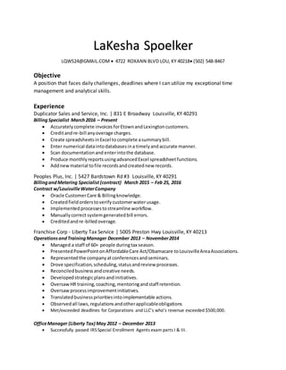 LaKesha Spoelker
LQWS24@GMAIL.COM  4722 ROXANN BLVD LOU, KY 40218 (502) 548-8467
Objective
A position that faces daily challenges, deadlines where I can utilize my exceptional time
management and analytical skills.
Experience
Duplicator Sales and Service, Inc. | 831 E Broadway Louisville, KY 40291
BillingSpecialist March2016 – Present
 Accuratelycomplete invoices forEtownandLexingtoncustomers.
 Creditandre-bill anyoverage charges.
 Create spreadsheetsinExcel tocomplete asummarybill.
 Enter numerical dataintodatabasesina timelyandaccurate manner.
 Scan documentationand enterintothe database.
 Produce monthlyreportsusingadvancedExcel spreadsheetfunctions.
 Addnewmaterial tofile recordsandcreatednew records.
Peoples Plus, Inc. | 5427 Bardstown Rd #3 Louisville, KY 40291
BillingandMetering Specialist(contract) March 2015 – Feb 25, 2016
Contract w/LouisvilleWaterCompany
 Oracle CustomerCare & Billingknowledge.
 Createdfieldorderstoverifycustomerwaterusage.
 Implementedprocessestostreamline workflow.
 Manuallycorrect systemgeneratedbill errors.
 Creditedandre-billedoverage.
Franchise Corp - Liberty Tax Service | 5005 Preston Hwy Louisville, KY 40213
OperationsandTrainingManager December 2013 – November2014
 Managed a staff of 60+ people duringtax season.
 PresentedPowerPoint onAffordableCare Act/Obamacare toLouisvilleAreaAssociations.
 Representedthe companyatconferencesandseminars.
 Drove specification,scheduling,statusandreview processes.
 Reconciledbusinessandcreative needs.
 Developedstrategicplansandinitiatives.
 OversawHR training,coaching,mentoringandstaff retention.
 Oversawprocessimprovementinitiatives.
 Translatedbusinessprioritiesintoimplementable actions.
 Observedall laws,regulationsandotherapplicableobligations
 Met/exceeded deadlines for Corporations and LLC’s who’s revenue exceeded $500,000.
OfficeManager (Liberty Tax) May 2012 – December 2013
 Successfully passed IRSSpecial Enrollment Agents exam parts I & III.
 