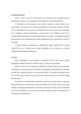 Composição química
Sendo o colmo a parte da cana-de-açúcar que apresenta valor econômico, algumas
considerações relativas a sua composição química apresentam fundamental significado.
A composição da cana-de-açúcar é muito variável, chegando a divergir dentro de uma
mesma região, em diferentes anos, variando, especialmente em função das condições climáticas,
com as propriedades físicas, químicas e microbiológicas do solo, com o tipo de cultivo empregado,
com a variedade, o estágio de maturação e a idade da cana, com a irrigação ou ainda com a
irrigação-fertilizada (vinhaça) e com muitos outros fatores. Tal variação na composição química da
cana-de-açúcar ocorre quantitativamente, porém qualitativamente ela é semelhante em todas as
variedades.
O colmo é constituído basicamente por água (74,5%), matéria orgânica (25%) e matéria
mineral (0,5%), com a ressalva de que estes constituintes não se encontram nas mesmas
proporções nas diferentes partes do colmo.
3.2. Fibra
Para o tecnologista, a cana-de-açúcar é constituída de fibra e caldo, sendo o último
considerado a matéria-prima para a indústria do açúcar, do álcool e da aguardente.
Define-se a fibra como o conjunto de substâncias insolúveis em água, sendo constituída,
principalmente, de celulose, lignina e pentosanas. A porcentagem de fibra depende da variedade,
da idade, das condições climáticas e de muitos outros fatores. O teor ideal de fibra está na faixa
de 10 a 16%, sendo a média em torno de 12%, para a região Centro-Sul e de 14% para a região
Norte-Nordeste.
Os altos teores de fibra dificultam a extração do caldo que se encontra retido nas células do
tecido parenquimatoso, necessitando, para uma boa extração, de um melhor preparo da cana para
moagem, conseguido pela integração e rompimento das células. Além disso, haverá necessidade
de uma maior embebição, que, apesar de ser benéfica à extração, poderá criar dificuldades nas
demais fases do processamento.
 