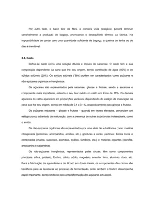 Por outro lado, o baixo teor de fibra, a primeira vista desejável, poderá diminuir
sensivelmente a produção de bagaço, provocando o desequilíbrio térmico da fábrica. Na
impossibilidade de contar com uma quantidade suficiente de bagaço, a queima de lenha ou de
óleo é inevitável.
3.3. Caldo
Define-se caldo como uma solução diluída e impura de sacarose. O caldo tem a sua
composição dependente da cana que lhe deu origem, sendo constituído de água (80%) e de
sólidos solúveis (20%). Os sólidos solúveis (°Brix) podem ser caracterizados como açúcares e
não-açúcares orgânicos e inorgânicos.
Os açúcares são representados pela sacarose, glicose e frutose, sendo a sacarose o
componente mais importante, estando o seu teor médio no caldo em torno de 18%. Os demais
açúcares do caldo aparecem em proporções variáveis, dependendo do estágio de maturação da
cana que lhe deu origem, sendo em média de 0,4 a 0,1%, respectivamente para glicose e frutose.
Os açúcares redutores – glicose e frutose – quando em teores elevados, denunciam um
estágio pouco adiantado de maturação, com a presença de outras substâncias indesejáveis, como
o amido.
Os não-açúcares orgânicos são representados por uma série de substâncias como: matéria
nitrogenada (proteínas, aminoácidos, amidas, etc.), gorduras e ceras; pectinas; ácidos livres e
combinados (málico, succínico, aconítico, oxálico, fumárico, etc.) e matérias corantes (clorofila,
antocianina e sacaretina).
Os não-açúcares inorgânicos, representados pelas cinzas, têm como componentes
principais: sílica, potássio, fósforo, cálcio, sódio, magnésio, enxofre, ferro, alumínio, cloro, etc.
Para a fabricação da aguardente e do álcool, em doses ideais, os componentes das cinzas são
benéficos para as leveduras no processo de fermentação, onde também o fósforo desempenha
papel importante, sendo limitante para a transformação dos açúcares em álcool.
 