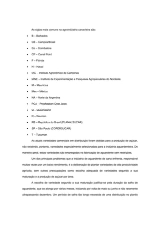 As siglas mais comuns na agroindústria canavieira são:
• B – Barbados
• CB – Campos/Brasil
• Co – Coimbatore
• CP – Canal Point
• F – Flórida
• H – Havaí
• IAC – Instituto Agronômico de Campinas
• IANE – Instituto de Experimentação e Pesquisas Agropecuárias do Nordeste
• M – Maurícius
• Mex – México
• NA – Norte da Argentina
• POJ – Proofstation Oost Jawa
• Q – Queensland
• R – Reunion
• RB – República do Brasil (PLANALSUCAR)
• SP – São Paulo (COPERSUCAR)
• T – Tucuman
As atuais variedades comerciais em distribuição foram obtidas para a produção de açúcar,
não existindo, portanto, variedades especialmente selecionadas para a indústria aguardenteira. De
maneira geral, estas variedades são empregadas na fabricação de aguardente sem restrições.
Um dos principais problemas que a indústria de aguardente de cana enfrenta, responsável
muitas vezes por um baixo rendimento, é a deliberação de plantar variedades de alta produtividade
agrícola, sem outras preocupações como escolha adequada de variedades segundo a sua
maturação e a produção de açúcar por área.
A escolha de variedade segundo a sua maturação justifica-se pela duração da safra de
aguardente, que se alonga por vários meses, iniciando por volta de maio ou junho e não raramente
ultrapassando dezembro. Um período de safra tão longo necessita de uma distribuição no plantio
 
