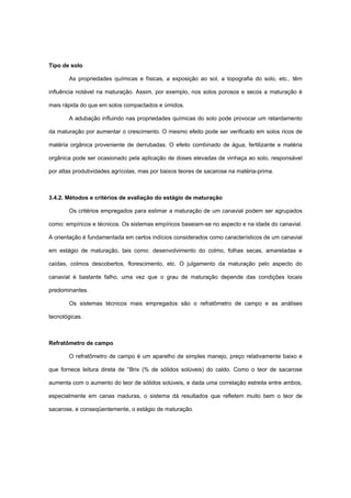 Tipo de solo
As propriedades químicas e físicas, a exposição ao sol, a topografia do solo, etc., têm
influência notável na maturação. Assim, por exemplo, nos solos porosos e secos a maturação é
mais rápida do que em solos compactados e úmidos.
A adubação influindo nas propriedades químicas do solo pode provocar um retardamento
da maturação por aumentar o crescimento. O mesmo efeito pode ser verificado em solos ricos de
matéria orgânica proveniente de derrubadas. O efeito combinado de água, fertilizante e matéria
orgânica pode ser ocasionado pela aplicação de doses elevadas de vinhaça ao solo, responsável
por altas produtividades agrícolas, mas por baixos teores de sacarose na matéria-prima.
3.4.2. Métodos e critérios de avaliação do estágio de maturação
Os critérios empregados para estimar a maturação de um canavial podem ser agrupados
como: empíricos e técnicos. Os sistemas empíricos baseiam-se no aspecto e na idade do canavial.
A orientação é fundamentada em certos indícios considerados como característicos de um canavial
em estágio de maturação, tais como: desenvolvimento do colmo, folhas secas, amareladas e
caídas, colmos descobertos, florescimento, etc. O julgamento da maturação pelo aspecto do
canavial é bastante falho, uma vez que o grau de maturação depende das condições locais
predominantes.
Os sistemas técnicos mais empregados são o refratômetro de campo e as análises
tecnológicas.
Refratômetro de campo
O refratômetro de campo é um aparelho de simples manejo, preço relativamente baixo e
que fornece leitura direta de °Brix (% de sólidos solúveis) do caldo. Como o teor de sacarose
aumenta com o aumento do teor de sólidos solúveis, e dada uma correlação estreita entre ambos,
especialmente em canas maduras, o sistema dá resultados que refletem muito bem o teor de
sacarose, e conseqüentemente, o estágio de maturação.
 