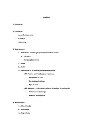 SUMÁRIO
1. Introdução
2. Legislação
• Aguardente de cana
• Cachaça
• Caipirinha
3. Matéria-prima
3.1. Estrutura e composição química da cana-de-açúcar
• Estrutura
• Composição química
3.2. Fibra
3.3. Caldo
3.4. Determinação da maturação da cana-de-açúcar
3.4.1. Fatores controladores da maturação
• Variedades da cana
• Condições climáticas
• Tipo de solo
3.4.2. Métodos e critérios de avaliação do estágio de maturação
• Refratômetro de campo
• Análises tecnológicas
4. Microbiologia
4.1. Classificação
4.2. Morfologia
4.3. Reprodução
 