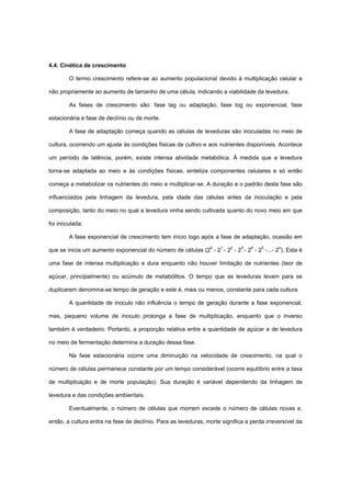 4.4. Cinética de crescimento
O termo crescimento refere-se ao aumento populacional devido à multiplicação celular e
não propriamente ao aumento de tamanho de uma célula, indicando a viabilidade da levedura.
As fases de crescimento são: fase lag ou adaptação, fase log ou exponencial, fase
estacionária e fase de declínio ou de morte.
A fase de adaptação começa quando as células de leveduras são inoculadas no meio de
cultura, ocorrendo um ajuste às condições físicas de cultivo e aos nutrientes disponíveis. Acontece
um período de latência, porém, existe intensa atividade metabólica. À medida que a levedura
torna-se adaptada ao meio e às condições físicas, sintetiza componentes celulares e só então
começa a metabolizar os nutrientes do meio e multiplicar-se. A duração e o padrão desta fase são
influenciados pela linhagem da levedura, pela idade das células antes da inoculação e pela
composição, tanto do meio no qual a levedura vinha sendo cultivada quanto do novo meio em que
foi inoculada.
A fase exponencial de crescimento tem início logo após a fase de adaptação, ocasião em
que se inicia um aumento exponencial do número de células (20
- 21
- 22
- 23
- 24
- 25
-...- 2n
). Esta é
uma fase de intensa multiplicação e dura enquanto não houver limitação de nutrientes (teor de
açúcar, principalmente) ou acúmulo de metabólitos. O tempo que as leveduras levam para se
duplicarem denomina-se tempo de geração e este é, mais ou menos, constante para cada cultura.
A quantidade de inoculo não influência o tempo de geração durante a fase exponencial,
mas, pequeno volume de inoculo prolonga a fase de multiplicação, enquanto que o inverso
também é verdadeiro. Portanto, a proporção relativa entre a quantidade de açúcar e de levedura
no meio de fermentação determina a duração dessa fase.
Na fase estacionária ocorre uma diminuição na velocidade de crescimento, na qual o
número de células permanece constante por um tempo considerável (ocorre equilíbrio entre a taxa
de multiplicação e de morte população). Sua duração é variável dependendo da linhagem de
levedura e das condições ambientais.
Eventualmente, o número de células que morrem excede o número de células novas e,
então, a cultura entra na fase de declínio. Para as leveduras, morte significa a perda irreversível da
 