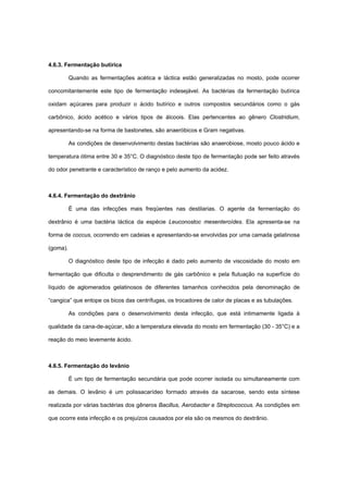 4.6.3. Fermentação butírica
Quando as fermentações acética e láctica estão generalizadas no mosto, pode ocorrer
concomitantemente este tipo de fermentação indesejável. As bactérias da fermentação butírica
oxidam açúcares para produzir o ácido butírico e outros compostos secundários como o gás
carbônico, ácido acético e vários tipos de álcoois. Elas pertencentes ao gênero Clostridium,
apresentando-se na forma de bastonetes, são anaeróbicos e Gram negativas.
As condições de desenvolvimento destas bactérias são anaerobiose, mosto pouco ácido e
temperatura ótima entre 30 e 35°C. O diagnóstico deste tipo de fermentação pode ser feito através
do odor penetrante e característico de ranço e pelo aumento da acidez.
4.6.4. Fermentação do dextrânio
É uma das infecções mais freqüentes nas destilarias. O agente da fermentação do
dextrânio é uma bactéria láctica da espécie Leuconostoc mesenteroídes. Ela apresenta-se na
forma de coccus, ocorrendo em cadeias e apresentando-se envolvidas por uma camada gelatinosa
(goma).
O diagnóstico deste tipo de infecção é dado pelo aumento de viscosidade do mosto em
fermentação que dificulta o desprendimento de gás carbônico e pela flutuação na superfície do
líquido de aglomerados gelatinosos de diferentes tamanhos conhecidos pela denominação de
“cangica” que entope os bicos das centrífugas, os trocadores de calor de placas e as tubulações.
As condições para o desenvolvimento desta infecção, que está intimamente ligada à
qualidade da cana-de-açúcar, são a temperatura elevada do mosto em fermentação (30 - 35°C) e a
reação do meio levemente ácido.
4.6.5. Fermentação do levânio
É um tipo de fermentação secundária que pode ocorrer isolada ou simultaneamente com
as demais. O levânio é um polissacarídeo formado através da sacarose, sendo esta síntese
realizada por várias bactérias dos gêneros Bacillus, Aerobacter e Streptococcus. As condições em
que ocorre esta infecção e os prejuízos causados por ela são os mesmos do dextrânio.
 