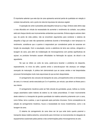 É importante salientar que este tipo de cana apresenta sensível perda de qualidade em relação à
cortada manualmente, sob o ponto de vista de impurezas de natureza vegetal.
A operação de corte é precedida pela despalha manual ou a fogo. Embora este último seja
o mais difundido em virtude da necessidade de aumentar o rendimento do cortador, sua prática
está sob cheque devido aos inconvenientes ambientais que acarreta. Embora alguns autores citem
que, do ponto de vista prático, não se encontram argumentos para condenar o sistema de
despalha a fogo por este não apresentar problemas durante a fermentação e nem tampouco no
rendimento, acredita-se que a queima é responsável por considerável perda de sacarose em
função da exsudação. Com a exsudação, ocorre a aderência de terra aos colmos, obrigando a
lavagem da cana, pois além da multiplicação de microorganismos com perdas significativas de
açúcar; os produtos formados causam dificuldades na fabricação de açúcar, de álcool e de
aguardente.
No que se refere ao corte da cana, poder-se-ia levantar o problema do desponte,
especialmente, no início da safra, quando ainda a cana-de-açúcar não alcançou um estágio
avançado de maturação. A prática tem demonstrado que as canas verdes e mal despontadas
provocam fermentações muito mais espumosas do que as bem despontadas.
O carregamento dos veículos de transporte da cana, principalmente entre os fornecedores
de cana, é o manual, sendo executado por 2 a 4 operários, por veículo, que atiram os feixes para o
seu interior.
O carregamento mecânico pode ser feito através de guindastes, gruas, tralhas ou monta-
cargas assentados sobre tratores de esteira ou de rodas pneumáticas. O maior inconveniente
deste sistema é o transporte de grande quantidade de matéria estranha juntamente com a cana,
como folhas, terra e pedras, o que é agravado após períodos chuvosos. Como conseqüência da
adoção do carregamento mecânico, houve a necessidade de novos investimentos, como o da
lavagem da cana.
O sistema de carregamento de cana deve ser tal que evite tanto quanto possível o
transporte dessa matéria estranha, concorrendo para minimizar os inconvenientes do desgaste de
equipamentos ocasionado pelas pedras e das contaminações pelos microorganismos do solo.
 