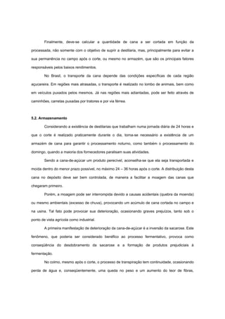 Finalmente, deve-se calcular a quantidade de cana a ser cortada em função da
processada, não somente com o objetivo de suprir a destilaria, mas, principalmente para evitar a
sua permanência no campo após o corte, ou mesmo no armazém, que são os principais fatores
responsáveis pelos baixos rendimentos.
No Brasil, o transporte da cana depende das condições específicas de cada região
açucareira. Em regiões mais atrasadas, o transporte é realizado no lombo de animais, bem como
em veículos puxados pelos mesmos. Já nas regiões mais adiantadas, pode ser feito através de
caminhões, carretas puxadas por tratores e por via férrea.
5.2. Armazenamento
Considerando a existência de destilarias que trabalham numa jornada diária de 24 horas e
que o corte é realizado praticamente durante o dia, torna-se necessário a existência de um
armazém de cana para garantir o processamento noturno, como também o processamento do
domingo, quando a maioria dos fornecedores paralisam suas atividades.
Sendo a cana-de-açúcar um produto perecível, aconselha-se que ela seja transportada e
moída dentro do menor prazo possível, no máximo 24 – 36 horas após o corte. A distribuição desta
cana no depósito deve ser bem controlada, de maneira a facilitar a moagem das canas que
chegaram primeiro.
Porém, a moagem pode ser interrompida devido a causas acidentais (quebra da moenda)
ou mesmo ambientais (excesso de chuva), provocando um acúmulo de cana cortada no campo e
na usina. Tal fato pode provocar sua deterioração, ocasionando graves prejuízos, tanto sob o
ponto de vista agrícola como industrial.
A primeira manifestação de deterioração da cana-de-açúcar é a inversão da sacarose. Este
fenômeno, que poderia ser considerado benéfico ao processo fermentativo, provoca como
conseqüência do desdobramento da sacarose e a formação de produtos prejudiciais à
fermentação.
No colmo, mesmo após o corte, o processo de transpiração tem continuidade, ocasionando
perda de água e, conseqüentemente, uma queda no peso e um aumento do teor de fibras,
 