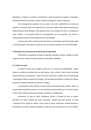 dificultando a moagem e a extração e aumentando a perda de sacarose no bagaço. A respiração,
bastante acelerada nos períodos noturnos, também é realizada às custas de açúcares.
Os microorganismos presentes na cana, após o seu corte, multiplicam-se às custas dos
açúcares, provocando ainda uma queda do pH e aumento da acidez volátil, bastante prejudicial ao
desenvolvimento da fermentação. Fato bastante comum nos armazéns de cana é a presença de
canas “azedas” e com grande número de microorganismos em sua superfície, que durante o
processamento provocam sérios problemas para a fermentação.
A cana picada colhida mecanicamente não deve ser armazenada, pelo fato de estar sujeita
a uma deterioração mais rápida, enquanto que as canas inteiras permitem uma maior flexibilidade.
6. Operações de processamento da fabricação da aguardente
A fabricação da aguardente abrange as seguintes operações unitárias: extração do caldo,
preparo do mosto, preparo do lêvedo alcoólico, fermentação e destilação.
6.1. Preparo da cana
O preparo da cana para moagem consiste em um processo de desintegração, visando
destruir a resistência da parede dura da cana (casca e nós), romper o maior número de células
parenquimatosas que armazenam o caldo, bem como uniformizar o “colchão de cana” favorecendo
a capacidade unitária do aparelho de extração. Tais procedimentos facilitam o trabalho da moenda,
reduzindo as perdas inevitáveis de sacarose no bagaço.
A quantidade de caldo extraído é função direta da intensidade desse preparo. Assim, os
equipamentos preparadores operam com alta velocidade e baixa pressão, sem, no entanto, extrair
o caldo. São constituídos pelas facas rotativas (“picadores”) e desfibradores.
Inicialmente, um jogo de facas “niveladoras” distribui a camada de cana na esteira,
permitindo um melhor trabalho das facas “cortadoras”, situadas logo após àquelas. As facas
“cortadoras” têm a função de retalhar, cortar e picar as canas, melhorando consideravelmente a
alimentação da primeira unidade esmagadora. Essas facas são recobertas por um cofre metálico,
 