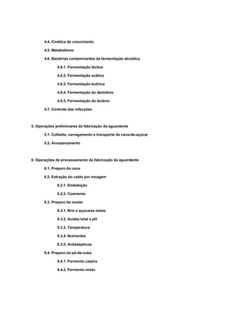 4.4. Cinética de crescimento
4.5. Metabolismo
4.6. Bactérias contaminantes da fermentação alcoólica
4.6.1. Fermentação láctica
4.6.2. Fermentação acética
4.6.3. Fermentação butírica
4.6.4. Fermentação do dextrânio
4.6.5. Fermentação do levânio
4.7. Controle das infecções
5. Operações preliminares da fabricação da aguardente
5.1. Colheita, carregamento e transporte da cana-de-açúcar
5.2. Armazenamento
6. Operações de processamento da fabricação da aguardente
6.1. Preparo da cana
6.2. Extração do caldo por moagem
6.2.1. Embebição
6.2.2. Coamento
6.3. Preparo do mosto
6.3.1. Brix e açúcares totais
6.3.2. Acidez total e pH
6.3.3. Temperatura
6.3.4. Nutrientes
6.3.5. Antissépticos
6.4. Preparo do pé-de-cuba
6.4.1. Fermento caipira
6.4.2. Fermento misto
 