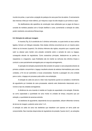 munido de portas, o qual evita a projeção de pedaços de cana para fora da esteira. O acionamento
das mesmas é feito por motor elétrico, por máquina a vapor de alta rotação ou por turbina a vapor.
Os desfibradores são aparelhos de construção mais sofisticada que os jogos de facas e
consiste de martelos pesados com a função desfibrar a cana, aumentando a extração do caldo,
porém mantendo uma estrutura fibrosa longa.
6.2. Extração do caldo por moagem
A moenda (Fig. 6) é constituída de 3 cilindros ranhurados, os quais tendo os seus centros
ligados, formam um triângulo isósceles. Dois destes cilindros encontram-se em um mesmo plano
inferior ao do terceiro (superior). Os cilindros inferiores são rígidos, enquanto que o superior pode
subir ou abaixar para manter uma pressão constante sobre a camada de cana ou bagaço,
conseguida através de reguladores. Como acessórios principais, destacam-se os pentes ou
raspadores e a bagaceira, cujas finalidades são de manter as ranhuras dos cilindros limpas e
conduzir a cana parcialmente esmagada para um segundo esmagamento.
A operação de extração propriamente dita consiste em passar a cana preparada através da
primeira unidade e encaminhar o bagaço resultante através de esteiras intermediárias para outras
unidades, a fim de ser submetido a novas compressões. Durante a passagem de uma unidade
para a outra, o bagaço em processo pode sofrer uma embebição.
A extração do caldo de cana é o fator mais importante quando se considera o rendimento
de aguardente por tonelada de cana processada, estando este diretamente relacionado com o
número e tipo de unidades esmagadoras.
A eficiência de uma moenda é medida em função da capacidade e da extração. Entende-
se como capacidade a quantidade de cana moída na unidade de tempo, enquanto que por
extração, a quantidade de sacarose extraída.
As destilarias de aguardente, dependendo da sua capacidade, utilizam diferentes números
de ternos de moagem, podendo variar entre 1 e 5.
A extração do caldo de cana nas destilarias que trabalham com apenas um terno pode ser
comprometida. Nas moendas desprovidas de reguladores de pressão (“queixo duro”), as extrações
 
