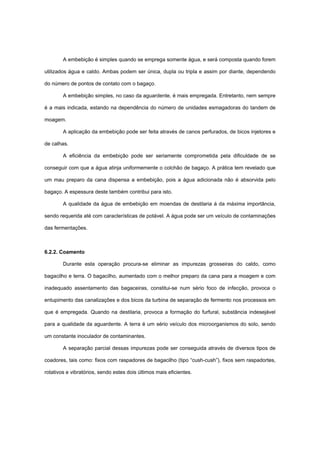 A embebição é simples quando se emprega somente água, e será composta quando forem
utilizados água e caldo. Ambas podem ser única, dupla ou tripla e assim por diante, dependendo
do número de pontos de contato com o bagaço.
A embebição simples, no caso da aguardente, é mais empregada. Entretanto, nem sempre
é a mais indicada, estando na dependência do número de unidades esmagadoras do tandem de
moagem.
A aplicação da embebição pode ser feita através de canos perfurados, de bicos injetores e
de calhas.
A eficiência da embebição pode ser seriamente comprometida pela dificuldade de se
conseguir com que a água atinja uniformemente o colchão de bagaço. A prática tem revelado que
um mau preparo da cana dispensa a embebição, pois a água adicionada não é absorvida pelo
bagaço. A espessura deste também contribui para isto.
A qualidade da água de embebição em moendas de destilaria á da máxima importância,
sendo requerida até com características de potável. A água pode ser um veículo de contaminações
das fermentações.
6.2.2. Coamento
Durante esta operação procura-se eliminar as impurezas grosseiras do caldo, como
bagacilho e terra. O bagacilho, aumentado com o melhor preparo da cana para a moagem e com
inadequado assentamento das bagaceiras, constitui-se num sério foco de infecção, provoca o
entupimento das canalizações e dos bicos da turbina de separação de fermento nos processos em
que é empregada. Quando na destilaria, provoca a formação do furfural, substância indesejável
para a qualidade da aguardente. A terra é um sério veículo dos microorganismos do solo, sendo
um constante inoculador de contaminantes.
A separação parcial dessas impurezas pode ser conseguida através de diversos tipos de
coadores, tais como: fixos com raspadores de bagacilho (tipo “cush-cush”), fixos sem raspadortes,
rotativos e vibratórios, sendo estes dois últimos mais eficientes.
 