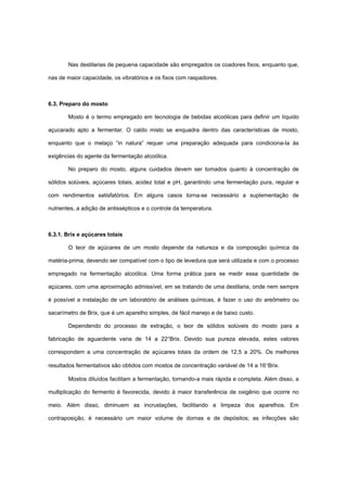 Nas destilarias de pequena capacidade são empregados os coadores fixos, enquanto que,
nas de maior capacidade, os vibratórios e os fixos com raspadores.
6.3. Preparo do mosto
Mosto é o termo empregado em tecnologia de bebidas alcoólicas para definir um líquido
açucarado apto a fermentar. O caldo misto se enquadra dentro das características de mosto,
enquanto que o melaço “in natura” requer uma preparação adequada para condiciona-la às
exigências do agente da fermentação alcoólica.
No preparo do mosto, alguns cuidados devem ser tomados quanto à concentração de
sólidos solúveis, açúcares totais, acidez total e pH, garantindo uma fermentação pura, regular e
com rendimentos satisfatórios. Em alguns casos torna-se necessário a suplementação de
nutrientes, a adição de antissépticos e o controle da temperatura.
6.3.1. Brix e açúcares totais
O teor de açúcares de um mosto depende da natureza e da composição química da
matéria-prima, devendo ser compatível com o tipo de levedura que será utilizada e com o processo
empregado na fermentação alcoólica. Uma forma prática para se medir essa quantidade de
açúcares, com uma aproximação admissível, em se tratando de uma destilaria, onde nem sempre
é possível a instalação de um laboratório de análises químicas, é fazer o uso do areômetro ou
sacarímetro de Brix, que é um aparelho simples, de fácil manejo e de baixo custo.
Dependendo do processo de extração, o teor de sólidos solúveis do mosto para a
fabricação de aguardente varia de 14 a 22°Brix. Devido sua pureza elevada, estes valores
correspondem a uma concentração de açúcares totais da ordem de 12,5 a 20%. Os melhores
resultados fermentativos são obtidos com mostos de concentração variável de 14 a 16°Brix.
Mostos diluídos facilitam a fermentação, tornando-a mais rápida e completa. Além disso, a
multiplicação do fermento é favorecida, devido à maior transferência de oxigênio que ocorre no
meio. Além disso, diminuem as incrustações, facilitando a limpeza dos aparelhos. Em
contraposição, é necessário um maior volume de dornas e de depósitos; as infecções são
 