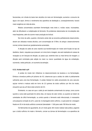 favorecidas, em virtude do baixo teor alcoólico do meio em fermentação; aumenta o consumo de
água e de vapor, diminui o rendimento dos aparelhos de destilação e, conseqüentemente, haverá
maior exigência em mão-de-obra.
Mostos concentrados acarretam fermentação mais lenta e, muitas vezes, incompletas,
além de dificultarem a multiplicação do fermento. Os problemas relacionados às incrustações são
mais freqüentes, além de ocorrer maior produção de furfural.
No início da safra, quando o fermento ainda não se encontra perfeitamente desenvolvido,
devem ser utilizados mostos diluídos, com concentração de 12°Brix. Ao atingir o desenvolvimento
normal, tal teor deverá ser gradativamente aumentado.
A diluição do caldo de cana visando sua transformação em mosto será função do tipo da
destilaria. Assim, naquelas que possuem um único terno moagem, ela será realizada em caixas de
recepção ou em tanques de diluição, ao passo que, existindo dois ou mais ternos de moagem, a
diluição será controlada pela adição de maior ou menor quantidade de água de embebição,
ocorrendo, neste particular, um aumento da extração.
6.3.2. Acidez total e pH
A acidez do mosto tem influência no desenvolvimento da levedura e na fermentação.
Embora a levedura prefira pH próximo de 4,5, observa-se que a acidez do caldo é praticamente
suficiente para uma boa fermentação. A acidez titulável do caldo proveniente de uma cana-de-
açúcar normal e madura está em torno de 2,5 gramas de ácido sulfúrico por litro de mosto,
enquanto que seu pH deve estar próximo de 5,5.
Entretanto, no caso em que o caldo já vem bastante contaminado do campo, como ocorre
quando a cana está queimada há vários dias, em época de calor úmido, ou quando se tratam de
variedades de difícil fermentação, ou ainda quando o fermento está infeccionado, é necessária
uma pequena correção do pH e, para tal, é empregado ácido sulfúrico, o qual pode ter a dosagem
fixada em 25 ml de ácido sulfúrico comercial (densidade = 1,84) para cada 100 litros de mosto.
Os fabricantes de aguardente, de um modo geral, têm receio realizar esta prática, julgando
que o ácido sulfúrico irá matar o fermento, corroer as dornas de fermentação e os aparelhos de
 