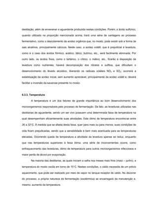 destilação, além de envenenar a aguardente produzida nestas condições. Porém, o ácido sulfúrico,
quando utilizado na proporção mencionada acima, trará uma série de vantagens ao processo
fermentativo, como o descolamento da acidez orgânica que, no mosto, pode existir sob a forma de
sais alcalinos, principalmente cálcicos. Neste caso, a acidez volátil, que é prejudicial à levedura,
como é o caso dos ácidos fórmico, acético, lático, butírico, etc., será facilmente eliminada. Por
outro lado, os ácidos fixos, como o tartárico, o cítrico, o málico, etc., ficarão à disposição da
levedura como nutrientes; haverá decomposição dos nitratos e sulfitos, que dificultam o
desenvolvimento do lêvedo alcoólico, liberando os radicais voláteis NO2 e SO2; ocorrerá a
estabilização da acidez inicial, sem aumento apreciável, principalmente da acidez volátil e; deverá
facilitar a inversão da sacarose presente no mosto.
6.3.3. Temperatura
A temperatura é um dos fatores de grande importância ao bom desenvolvimento dos
microorganismos responsáveis pelo processo de fermentação. De fato, as leveduras utilizadas nas
destilarias de aguardente, sendo um ser vivo possuem uma determinada faixa de temperatura na
qual desempenham eficientemente suas atividades. Este ótimo de temperatura encontra-se entre
26 a 32°C. À medida que se afasta desta faixa, quer para mais ou para menos, suas condições de
vida ficam prejudicadas, sendo que a sensibilidade é bem mais acentuada para as temperaturas
elevadas. Ocorrendo queda de temperatura a atividade da levedura apenas se reduz, enquanto
que nas temperaturas superiores à faixa ótima, uma série de inconvenientes ocorre, como
enfraquecimento das leveduras, ótimo de temperatura para outros microorganismos infecciosos e
maior perda de álcool por evaporação.
Na maioria das destilarias, as quais iniciam a safra nos meses mais frios (maio – junho), a
temperatura do mosto oscila em torno de 15°C. Nestas condições, o caldo necessita de um prévio
aquecimento, que pode ser realizado por meio de vapor no tanque receptor de caldo. No decorrer
do processo, a própria natureza da fermentação (exotérmica) se encarregará da manutenção e,
mesmo, aumento da temperatura.
 