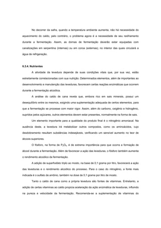 No decorrer da safra, quando a temperatura ambiente aumenta, não há necessidade do
aquecimento do caldo, pelo contrário, o problema agora é a necessidade de seu resfriamento
durante a fermentação. Assim, as dornas de fermentação deverão estar equipadas com
canalizações em serpentina (internas) ou em coroa (externas), no interior das quais circulará a
água de refrigeração.
6.3.4. Nutrientes
A atividade da levedura depende de suas condições vitais que, por sua vez, estão
estreitamente correlacionadas com sua nutrição. Determinados elementos, além de importantes ao
desenvolvimento e manutenção das leveduras, favorecem certas reações enzimáticas que ocorrem
durante a fermentação alcoólica.
A análise do caldo de cana revela que, embora rico em sais minerais, possui um
desequilíbrio entre os mesmos, exigindo uma suplementação adequada de certos elementos, para
que a fermentação se processe com maior vigor. Assim, além do carbono, oxigênio e hidrogênio,
supridos pelos açúcares, outros elementos devem estar presentes, normalmente na forma de sais.
Um elemento importante para a qualidade do produto final é o nitrogênio amoniacal. Na
ausência deste, a levedura irá metabolizar outros compostos, como os aminoácidos, cujo
desdobramento resultam substâncias indesejáveis, verificando um sensível aumento no teor de
álcoois superiores.
O fósforo, na forma de P2O5, é de extrema importância para que ocorra a formação de
álcool durante a fermentação. Além de favorecer a ação das leveduras, o fósforo também aumenta
o rendimento alcoólico da fermentação.
A adição de superfosfato triplo ao mosto, na base de 0,1 grama por litro, favorecerá a ação
das leveduras e o rendimento alcoólico do processo. Para o caso do nitrogênio, a fonte mais
indicada é o sulfato de amônio, também na dose de 0,1 grama por litro de mosto.
Tanto o caldo de cana como a própria levedura são fontes de vitaminas. Entretanto, a
adição de certas vitaminas ao caldo propicia aceleração da ação enzimática de leveduras, influindo
na pureza e velocidade da fermentação. Recomenda-se a suplementação de vitaminas do
 