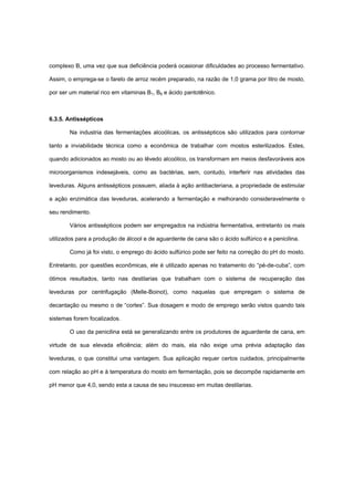 complexo B, uma vez que sua deficiência poderá ocasionar dificuldades ao processo fermentativo.
Assim, o emprega-se o farelo de arroz recém preparado, na razão de 1,0 grama por litro de mosto,
por ser um material rico em vitaminas B1, B6 e ácido pantotênico.
6.3.5. Antissépticos
Na industria das fermentações alcoólicas, os antissépticos são utilizados para contornar
tanto a inviabilidade técnica como a econômica de trabalhar com mostos esterilizados. Estes,
quando adicionados ao mosto ou ao lêvedo alcoólico, os transformam em meios desfavoráveis aos
microorganismos indesejáveis, como as bactérias, sem, contudo, interferir nas atividades das
leveduras. Alguns antissépticos possuem, aliada à ação antibacteriana, a propriedade de estimular
a ação enzimática das leveduras, acelerando a fermentação e melhorando consideravelmente o
seu rendimento.
Vários antissépticos podem ser empregados na indústria fermentativa, entretanto os mais
utilizados para a produção de álcool e de aguardente de cana são o ácido sulfúrico e a penicilina.
Como já foi visto, o emprego do ácido sulfúrico pode ser feito na correção do pH do mosto.
Entretanto, por questões econômicas, ele é utilizado apenas no tratamento do “pé-de-cuba”, com
ótimos resultados, tanto nas destilarias que trabalham com o sistema de recuperação das
leveduras por centrifugação (Melle-Boinot), como naquelas que empregam o sistema de
decantação ou mesmo o de “cortes”. Sua dosagem e modo de emprego serão vistos quando tais
sistemas forem focalizados.
O uso da penicilina está se generalizando entre os produtores de aguardente de cana, em
virtude de sua elevada eficiência; além do mais, ela não exige uma prévia adaptação das
leveduras, o que constitui uma vantagem. Sua aplicação requer certos cuidados, principalmente
com relação ao pH e à temperatura do mosto em fermentação, pois se decompõe rapidamente em
pH menor que 4,0, sendo esta a causa de seu insucesso em muitas destilarias.
 