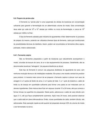 6.4. Preparo do pé-de-cuba
O fermento ou “pé-de-cuba” é uma suspensão de células de leveduras em concentração
suficiente para garantir a fermentação de um determinado volume de mosto. Esta concentração
deve estar por volta de 106
a 107
células por mililitro no início da fermentação, e cerca de 108
células por mililitro no final.
O tipo de fermento adotado pela indústria de aguardentes é fator determinante no processo
de preparo do mesmo, podendo ser utilizados diversos tipos de fermento, cada qual condicionado
às possibilidades técnicas da destilaria. Assim, podem ser encontrados os fermentos ditos caipira,
prensado, misto e selecionado.
6.4.1. Fermento caipira
São os fermentos preparados a partir de leveduras que naturalmente acompanham o
mosto, oriundas da lavoura de cana, do ar e dos equipamentos de processo. Geralmente, são as
denominadas leveduras “selvagens”, de pequena tolerância ao álcool.
Este tipo de fermento é comum nas pequenas destilarias de aguardente de cana, sem
nenhuma evolução técnica e de instalações modestas. Ele possui uma receita variável de produtor
para produtor. A maneira mais comum de se preparar o fermento caipira é colocar num saco de
aniagem 2 a 3 quilos de farelo de arroz, 2 a 3 quilos de fubá, ½ a 1 quilo de bolacha e, caldo de
limão ou de laranja em quantidade suficiente para formar uma pasta ao ser misturado com os
demais ingredientes. Esta mistura deve ficar em repouso durante 12 a 24 horas, até que comece a
formar trincas na superfície do preparado. Neste ponto, adiciona-se o caldo de cana diluído com
água (1:1), até que fique completamente submerso. Após mais 24 horas, será possível observar
que o caldo está em plena efervescência. Então, novas quantidades de caldo, também diluído, são
adicionadas. Esta operação repete-se até quando tal preparado alcançar 20% do volume de mosto
a ser fermentado na dorna.
 