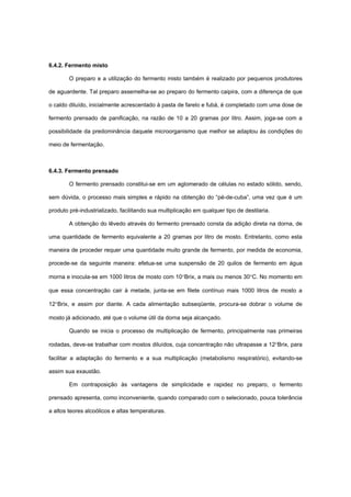 6.4.2. Fermento misto
O preparo e a utilização do fermento misto também é realizado por pequenos produtores
de aguardente. Tal preparo assemelha-se ao preparo do fermento caipira, com a diferença de que
o caldo diluído, inicialmente acrescentado à pasta de farelo e fubá, é completado com uma dose de
fermento prensado de panificação, na razão de 10 a 20 gramas por litro. Assim, joga-se com a
possibilidade da predominância daquele microorganismo que melhor se adaptou às condições do
meio de fermentação.
6.4.3. Fermento prensado
O fermento prensado constitui-se em um aglomerado de células no estado sólido, sendo,
sem dúvida, o processo mais simples e rápido na obtenção do “pé-de-cuba”, uma vez que é um
produto pré-industrializado, facilitando sua multiplicação em qualquer tipo de destilaria.
A obtenção do lêvedo através do fermento prensado consta da adição direta na dorna, de
uma quantidade de fermento equivalente a 20 gramas por litro de mosto. Entretanto, como esta
maneira de proceder requer uma quantidade muito grande de fermento, por medida de economia,
procede-se da seguinte maneira: efetua-se uma suspensão de 20 quilos de fermento em água
morna e inocula-se em 1000 litros de mosto com 10°Brix, a mais ou menos 30°C. No momento em
que essa concentração cair à metade, junta-se em filete contínuo mais 1000 litros de mosto a
12°Brix, e assim por diante. A cada alimentação subseqüente, procura-se dobrar o volume de
mosto já adicionado, até que o volume útil da dorna seja alcançado.
Quando se inicia o processo de multiplicação de fermento, principalmente nas primeiras
rodadas, deve-se trabalhar com mostos diluídos, cuja concentração não ultrapasse a 12°Brix, para
facilitar a adaptação do fermento e a sua multiplicação (metabolismo respiratório), evitando-se
assim sua exaustão.
Em contraposição às vantagens de simplicidade e rapidez no preparo, o fermento
prensado apresenta, como inconveniente, quando comparado com o selecionado, pouca tolerância
a altos teores alcoólicos e altas temperaturas.
 