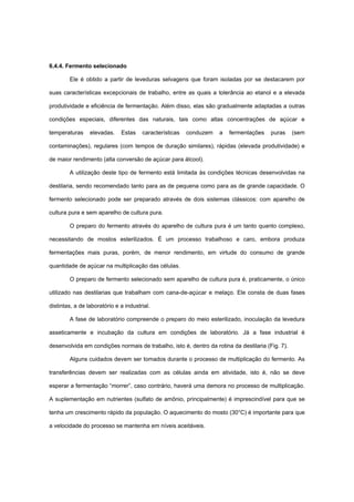 6.4.4. Fermento selecionado
Ele é obtido a partir de leveduras selvagens que foram isoladas por se destacarem por
suas características excepcionais de trabalho, entre as quais a tolerância ao etanol e a elevada
produtividade e eficiência de fermentação. Além disso, elas são gradualmente adaptadas a outras
condições especiais, diferentes das naturais, tais como altas concentrações de açúcar e
temperaturas elevadas. Estas características conduzem a fermentações puras (sem
contaminações), regulares (com tempos de duração similares), rápidas (elevada produtividade) e
de maior rendimento (alta conversão de açúcar para álcool).
A utilização deste tipo de fermento está limitada às condições técnicas desenvolvidas na
destilaria, sendo recomendado tanto para as de pequena como para as de grande capacidade. O
fermento selecionado pode ser preparado através de dois sistemas clássicos: com aparelho de
cultura pura e sem aparelho de cultura pura.
O preparo do fermento através do aparelho de cultura pura é um tanto quanto complexo,
necessitando de mostos esterilizados. É um processo trabalhoso e caro, embora produza
fermentações mais puras, porém, de menor rendimento, em virtude do consumo de grande
quantidade de açúcar na multiplicação das células.
O preparo de fermento selecionado sem aparelho de cultura pura é, praticamente, o único
utilizado nas destilarias que trabalham com cana-de-açúcar e melaço. Ele consta de duas fases
distintas, a de laboratório e a industrial.
A fase de laboratório compreende o preparo do meio esterilizado, inoculação da levedura
asseticamente e incubação da cultura em condições de laboratório. Já a fase industrial é
desenvolvida em condições normais de trabalho, isto é, dentro da rotina da destilaria (Fig. 7).
Alguns cuidados devem ser tomados durante o processo de multiplicação do fermento. As
transferências devem ser realizadas com as células ainda em atividade, isto é, não se deve
esperar a fermentação “morrer”, caso contrário, haverá uma demora no processo de multiplicação.
A suplementação em nutrientes (sulfato de amônio, principalmente) é imprescindível para que se
tenha um crescimento rápido da população. O aquecimento do mosto (30°C) é importante para que
a velocidade do processo se mantenha em níveis aceitáveis.
 