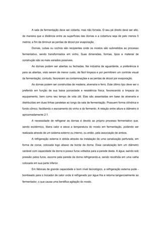 A sala de fermentação deve ser coberta, mas não forrada. O seu pé direito deve ser alto,
de maneira que a distância entre as superfícies das dornas e a cobertura seja de pelo menos 5
metros; a fim de diminuir as perdas de álcool por evaporação.
Dornas, cubas ou cochos são recipientes onde os mostos são submetidos ao processo
fermentativo, sendo transformados em vinho. Suas dimensões, formas, tipos e material de
construção são os mais variados possíveis.
As dornas podem ser abertas ou fechadas. Na indústria de aguardente, a preferência é
para as abertas, visto serem de menor custo, de fácil limpeza e por permitirem um controle visual
da fermentação, contudo, favorecem as contaminações e as perdas de álcool por evaporação.
As dornas podem ser construídas de madeira, alvenaria e ferro. Este último tipo deve ser o
preferido em função de sua baixa porosidade e resistência física, favorecendo a limpeza do
equipamento, bem como seu tempo de vida útil. Elas são assentadas em base de alvenaria e
distribuídas em duas linhas paralelas ao longo da sala de fermentação. Possuem forma cilíndrica e
fundo cônico, facilitando o escoamento do vinho e do fermento. A relação entre altura e diâmetro é
aproximadamente 2:1.
A necessidade de refrigerar as dornas é devido ao próprio processo fermentativo que,
sendo exotérmico, libera calor e eleva a temperatura do mosto em fermentação, podendo ser
realizada através de um sistema externo ou interno, ou então, pela associação de ambos.
A refrigeração externa é obtida através da instalação de uma canalização perfurada, em
forma de coroa, colocada logo abaixo da borda da dorna. Essa canalização tem um diâmetro
variável com capacidade da dorna e possui furos voltados para a parede desta. A água, saindo sob
pressão pelos furos, escorre pela parede da dorna refrigerando-a, sendo recolhida em uma calha
colocada em sua parte inferior.
Em fábricas de grande capacidade e bom nível tecnológico, a refrigeração externa pode -
bombeado para o trocador de calor onde é refrigerado por água fria e retorna tangencialmente ao
fermentador, o que causa uma benéfica agitação do mosto.
 