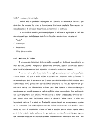 6.5.3. Processos de fermentação
Diversos são os processos empregados na condução da fermentação alcoólica, que
dependem da natureza do mosto e dos recursos técnicos da destilaria. Esses podem ser
realizados através de processos descontínuos, semicontínuos ou contínuos.
Os processos de fermentação mais empregados na indústria de aguardente de cana são
descontínuos (cortes, Melle-Boinot e Melle-Boinot-Almeida) e semicontínuos (decantação):
• "cortes"
• decantação
• Melle-Boinot
• Melle-Boinot-Almeida
6.5.3.1. Processo de "cortes"
É um processo descontínuo de fermentação empregado em destilarias, especialmente no
início da safra, visando a multiplicação do fermento; entretanto, algumas utilizam este sistema
como rotina, ou seja, realizam cortes em dornas, durante todo o transcorrer da safra.
A maneira mais simples de conduzir a fermentação por este processo é o chamado "corte
a duas dornas”, no qual a dorna recebe o "pé-de-cuba", preparado como já descrito, e
correspondendo a 20% de seu volume útil. A seguir, haverá alimentação em filete contínuo até o
enchimento da dorna, quando então deverá ser feita a leitura de seu °Brix. No momento em que
este cair à metade, com a fermentação ainda em pleno vigor, divide-se o volume da dorna para
uma segunda, em seguida, procede-se a alimentação de ambas com mosto em filete contínuo até
que sejam completados seus volumes. O mosto contido na dorna 1 será deixado a fermentar até o
final, quando então será integralmente enviado à destilação. Nesse ínterim, o mosto em
fermentação na dorna 2, ao atingir um °Brix igual à metade daquele que apresentava por ocasião
do seu enchimento, será "cortado" para a dorna 3 e assim sucessivamente. Cada dorna da bateria
recebe um "corte" da precedente e fornece um "corte" à seguinte: isso, na primeira rodada, pois, a
partir desta, os cortes serão realizados das que estiverem em plena fermentação, para aquelas
que forem descarregadas, procurando obedecer a uma determinada combinação entre elas. Caso
 