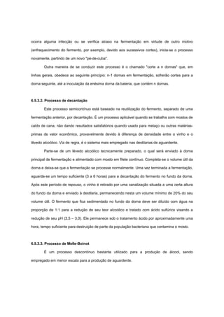 ocorra alguma infecção ou se verifica atraso na fermentação em virtude de outro motivo
(enfraquecimento do fermento, por exemplo, devido aos sucessivos cortes), inicia-se o processo
novamente, partindo de um novo "pé-de-cuba".
Outra maneira de se conduzir este processo é o chamado "corte a n dornas" que, em
linhas gerais, obedece ao seguinte princípio: n-1 dornas em fermentação, sofrerão cortes para a
dorna seguinte, até a inoculação da enésima dorna da bateria, que contém n dornas.
6.5.3.2. Processo de decantação
Este processo semicontínuo está baseado na reutilização do fermento, separado de uma
fermentação anterior, por decantação. É um processo aplicável quando se trabalha com mostos de
caldo de cana, não dando resultados satisfatórios quando usado para melaço ou outras matérias-
primas de valor econômico, provavelmente devido à diferença de densidade entre o vinho e o
lêvedo alcoólico. Via de regra, é o sistema mais empregado nas destilarias de aguardente.
Parte-se de um lêvedo alcoólico tecnicamente preparado, o qual será enviado à dorna
principal de fermentação e alimentado com mosto em filete contínuo. Completa-se o volume útil da
dorna e deixa-se que a fermentação se processe normalmente. Uma vez terminada a fermentação,
aguarda-se um tempo suficiente (3 a 6 horas) para a decantação do fermento no fundo da dorna.
Após este período de repouso, o vinho é retirado por uma canalização situada a uma certa altura
do fundo da dorna e enviado à destilaria, permanecendo nesta um volume mínimo de 20% do seu
volume útil. O fermento que fica sedimentado no fundo da dorna deve ser diluído com água na
proporção de 1:1 para a redução de seu teor alcoólico e tratado com ácido sulfúrico visando a
redução de seu pH (2,5 – 3,0). Ele permanece sob o tratamento ácido por aproximadamente uma
hora, tempo suficiente para destruição de parte da população bacteriana que contamina o mosto.
6.5.3.3. Processo de Melle-Boinot
É um processo descontínuo bastante utilizado para a produção de álcool, sendo
empregado em menor escala para a produção de aguardente.
 