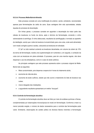 6.5.3.4. Processo Melle-Boinot-Almeida
Este processo consiste em uma modificação do anterior, sendo, entretanto, recomendado
apenas para fermentações de caldo de cana. Suas vantagens têm sido aproveitadas, aliadas
àquelas do processo de decantação.
Em linhas gerais, o processo consiste em aguardar a decantação da maior parte das
células de leveduras no fundo da dorna, após o término da fermentação, enviando o vinho
sobrenadante à centrífuga. O vinho delevurado, resultante da centrifugação, é enviado ao aparelho
de destilação, sendo que o leite de levedura é encaminhado para uma cuba, onde será alimentado
com mosto corrigido quanto à acidez, colocando as leveduras em atividade.
O “pé” ou lodo residual contendo as leveduras decantadas, em volume da ordem de 10%
da dorna de fermentação, recebe uma suplementação em nutrientes e, em seguida, o conteúdo da
cuba com as leveduras em plena atividade. O processo, para ter uma marcha regular, não deve
dispensar o uso de antissépticos, como é o caso do ácido sulfúrico.
As principais vantagens que este processo apresenta sobre o processo original de Melle-
Boinot são as seguintes:
• Maior produtividade, pois dispensa a espera de 4 horas do tratamento ácido;
• economia de mão-de-obra;
• economia de ácido sulfúrico, desde que não ocorra o tratamento do leite de levedura nas
cubas;
• menor desgaste das instalações;
• a aguardente resultante apresentará um melhor “bouquet”.
6.5.4. Controle da fermentação alcoólica
O controle da fermentação alcoólica deve ser feito por meio de análises químicas e físicas,
complementadas por observações microscópicas do mosto em fermentação. Conforme a maior ou
menor precisão exigida, o número de dados necessários para o controle das fermentações pode
variar. Entretanto, observações de caráter prático de diversos fatores inerentes à fermentação
 